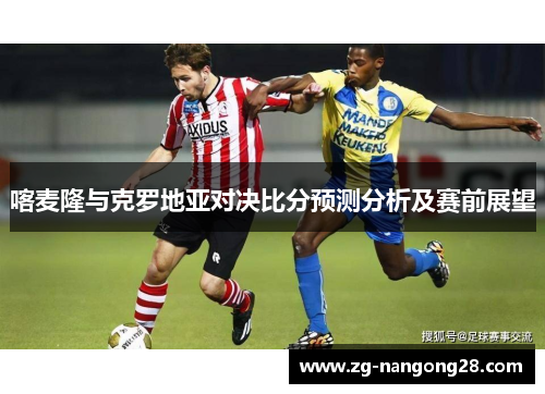 喀麦隆与克罗地亚对决比分预测分析及赛前展望
