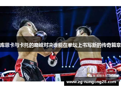 库恩卡与卡托的巅峰对决谁能在拳坛上书写新的传奇篇章